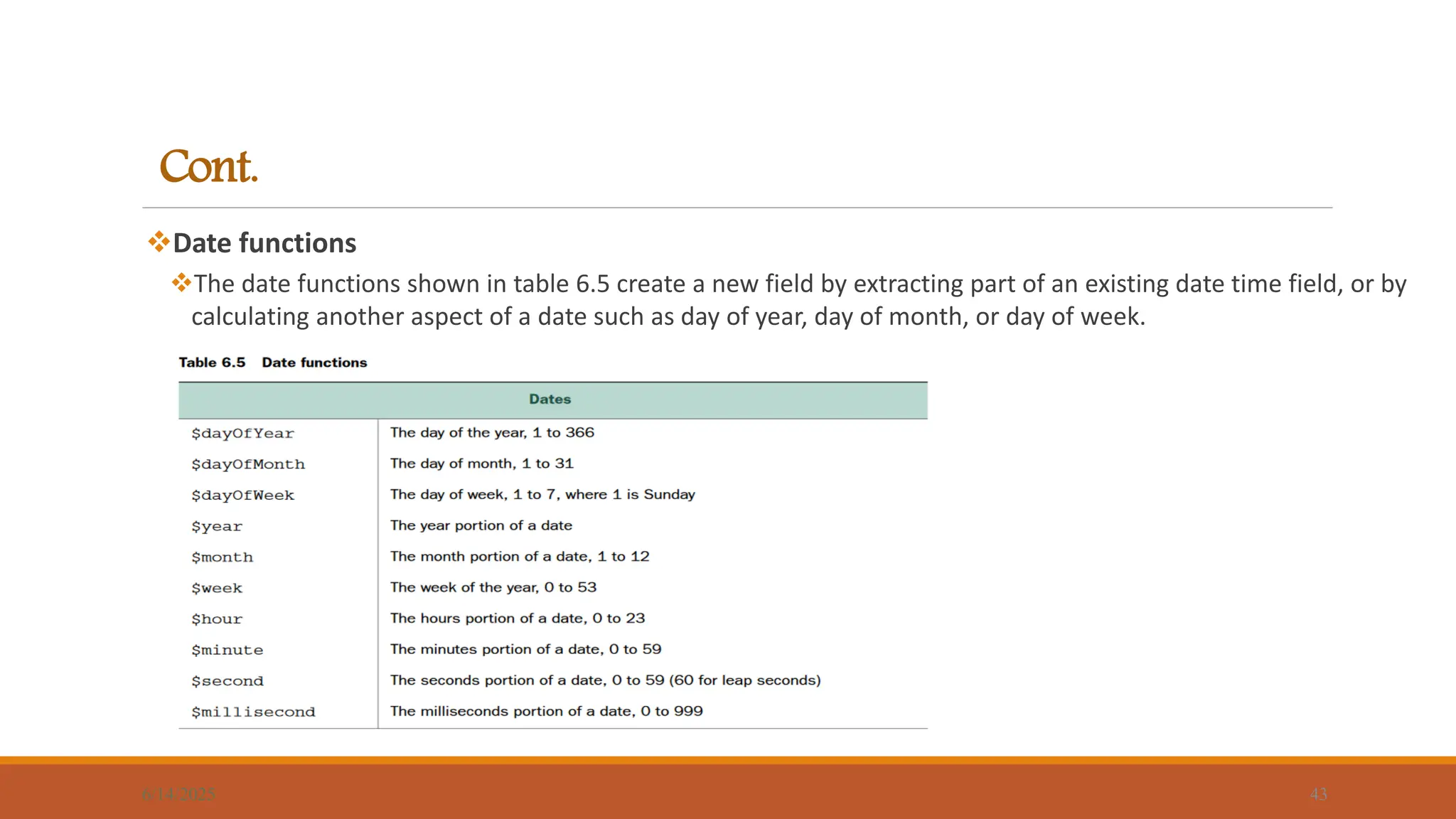 Cont.
Date functions
The date functions shown in table 6.5 create a new field by extracting part of an existing date time field, or by
calculating another aspect of a date such as day of year, day of month, or day of week.
6/14/2025 43
 