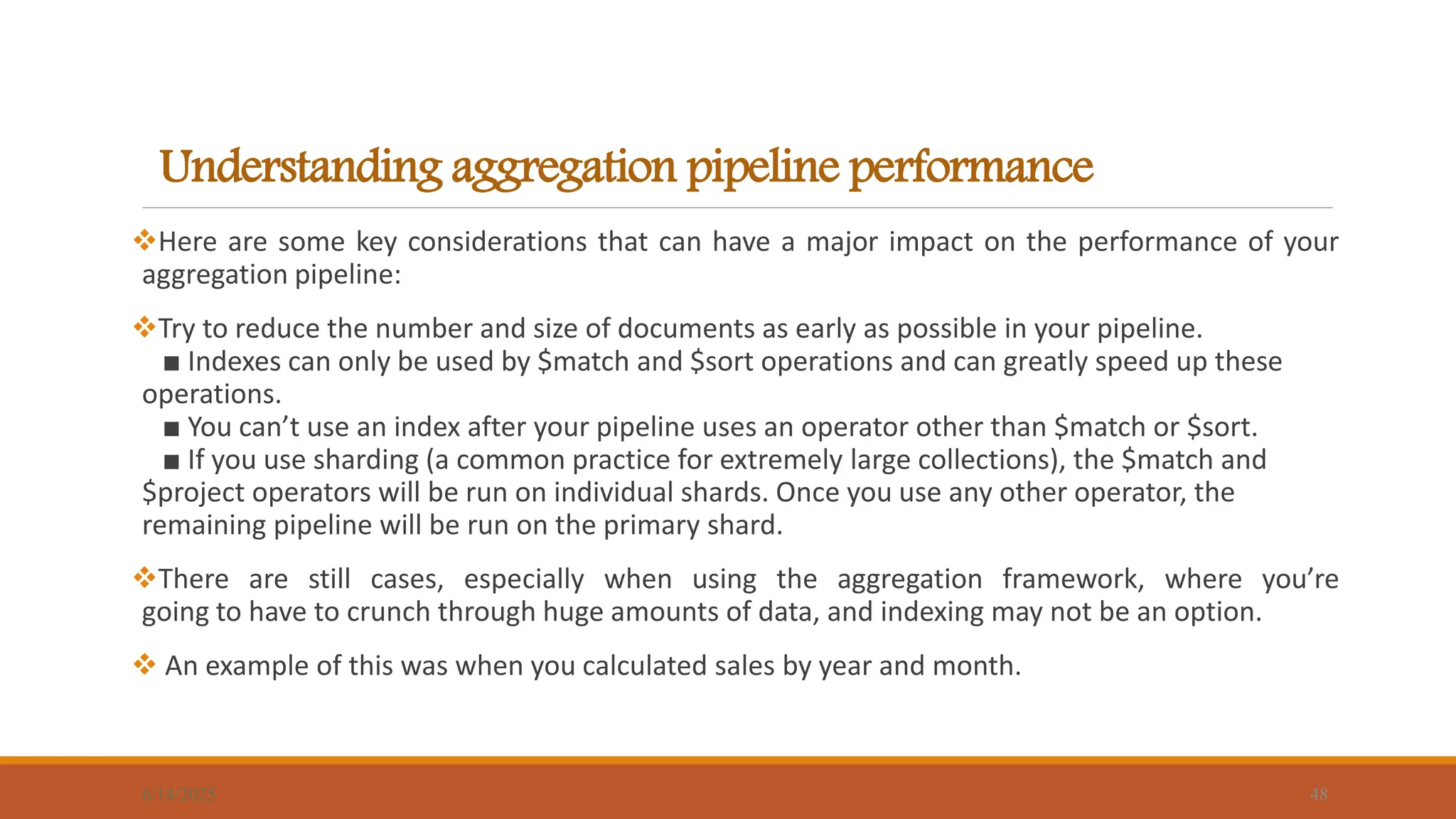 Understanding aggregation pipeline performance
6/14/2025 48
Here are some key considerations that can have a major impact on the performance of your
aggregation pipeline:
Try to reduce the number and size of documents as early as possible in your pipeline.
■ Indexes can only be used by $match and $sort operations and can greatly speed up these
operations.
■ You can’t use an index after your pipeline uses an operator other than $match or $sort.
■ If you use sharding (a common practice for extremely large collections), the $match and
$project operators will be run on individual shards. Once you use any other operator, the
remaining pipeline will be run on the primary shard.
There are still cases, especially when using the aggregation framework, where you’re
going to have to crunch through huge amounts of data, and indexing may not be an option.
 An example of this was when you calculated sales by year and month.
 