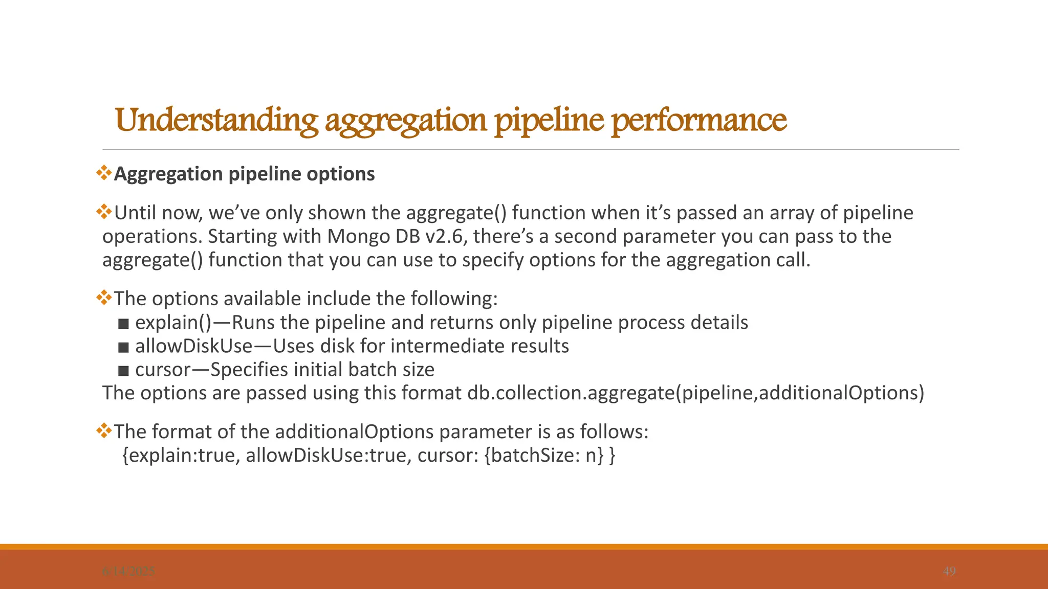 Understanding aggregation pipeline performance
6/14/2025 49
Aggregation pipeline options
Until now, we’ve only shown the aggregate() function when it’s passed an array of pipeline
operations. Starting with Mongo DB v2.6, there’s a second parameter you can pass to the
aggregate() function that you can use to specify options for the aggregation call.
The options available include the following:
■ explain()—Runs the pipeline and returns only pipeline process details
■ allowDiskUse—Uses disk for intermediate results
■ cursor—Specifies initial batch size
The options are passed using this format db.collection.aggregate(pipeline,additionalOptions)
The format of the additionalOptions parameter is as follows:
{explain:true, allowDiskUse:true, cursor: {batchSize: n} }
 