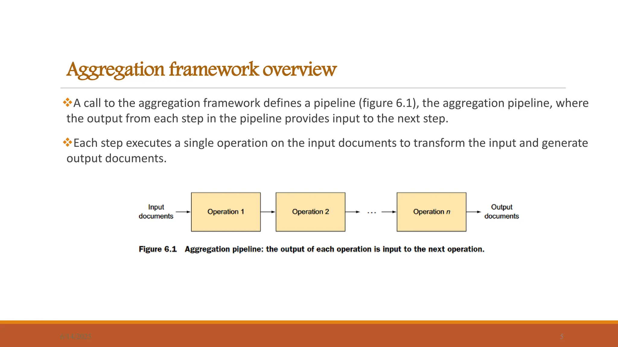 Aggregation framework overview
A call to the aggregation framework defines a pipeline (figure 6.1), the aggregation pipeline, where
the output from each step in the pipeline provides input to the next step.
Each step executes a single operation on the input documents to transform the input and generate
output documents.
6/14/2025 5
 