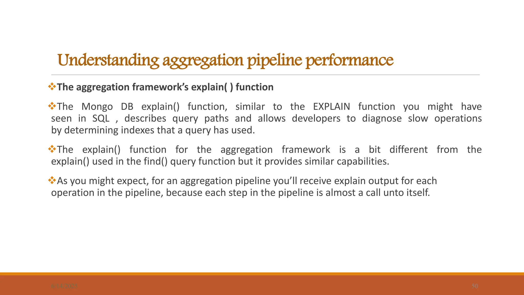Understanding aggregation pipeline performance
6/14/2025 50
The aggregation framework’s explain( ) function
The Mongo DB explain() function, similar to the EXPLAIN function you might have
seen in SQL , describes query paths and allows developers to diagnose slow operations
by determining indexes that a query has used.
The explain() function for the aggregation framework is a bit different from the
explain() used in the find() query function but it provides similar capabilities.
As you might expect, for an aggregation pipeline you’ll receive explain output for each
operation in the pipeline, because each step in the pipeline is almost a call unto itself.
 