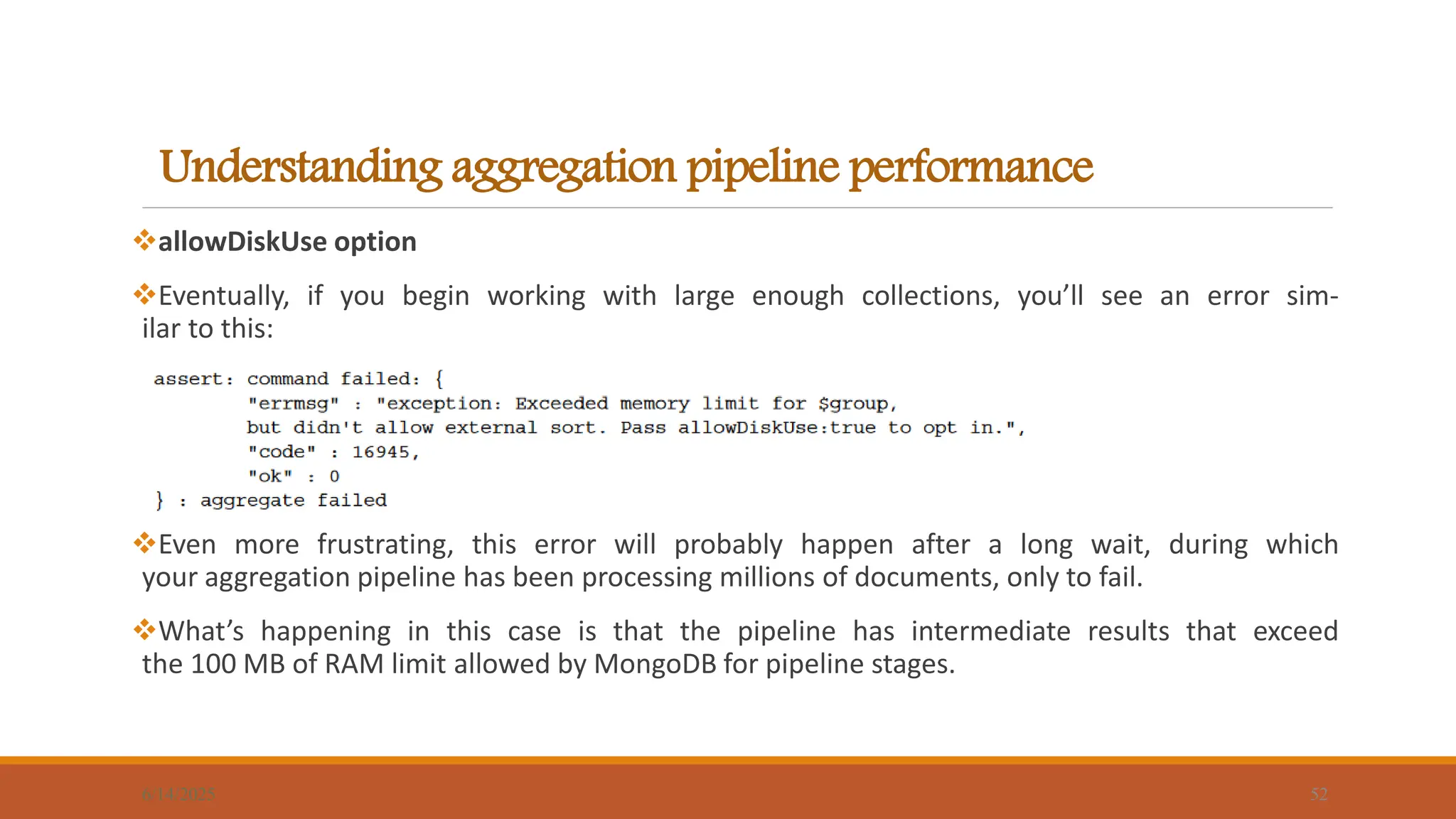 Understanding aggregation pipeline performance
6/14/2025 52
allowDiskUse option
Eventually, if you begin working with large enough collections, you’ll see an error sim-
ilar to this:
Even more frustrating, this error will probably happen after a long wait, during which
your aggregation pipeline has been processing millions of documents, only to fail.
What’s happening in this case is that the pipeline has intermediate results that exceed
the 100 MB of RAM limit allowed by MongoDB for pipeline stages.
 