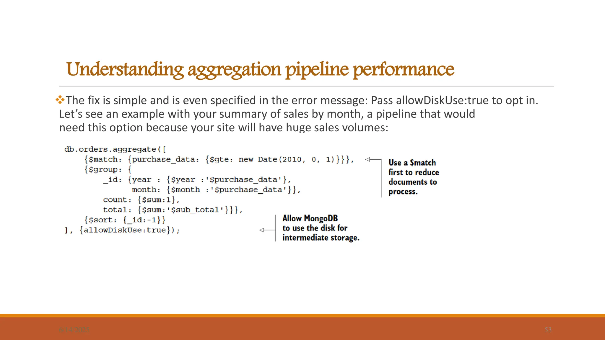 Understanding aggregation pipeline performance
6/14/2025 53
The fix is simple and is even specified in the error message: Pass allowDiskUse:true to opt in.
Let’s see an example with your summary of sales by month, a pipeline that would
need this option because your site will have huge sales volumes:
 
