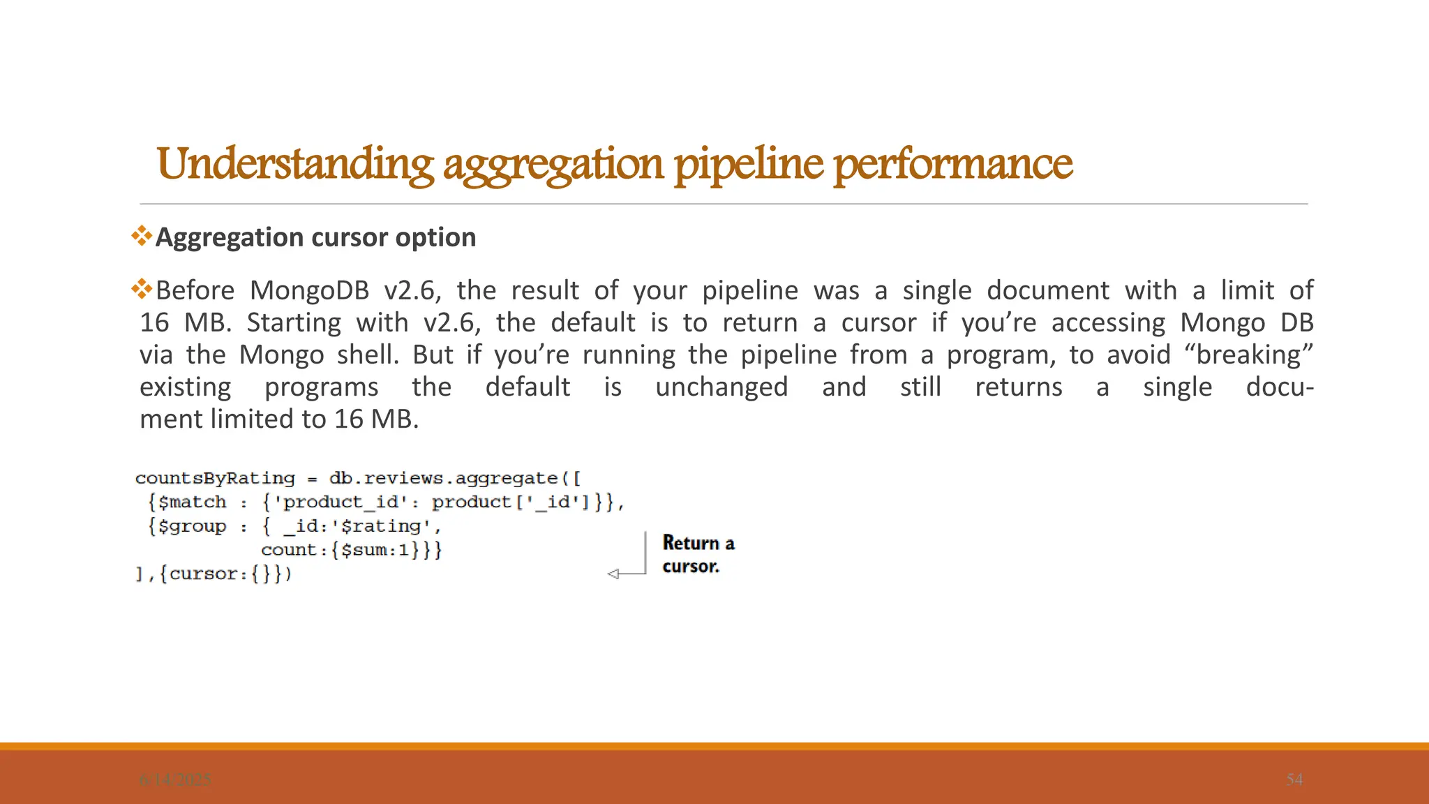Understanding aggregation pipeline performance
6/14/2025 54
Aggregation cursor option
Before MongoDB v2.6, the result of your pipeline was a single document with a limit of
16 MB. Starting with v2.6, the default is to return a cursor if you’re accessing Mongo DB
via the Mongo shell. But if you’re running the pipeline from a program, to avoid “breaking”
existing programs the default is unchanged and still returns a single docu-
ment limited to 16 MB.
 