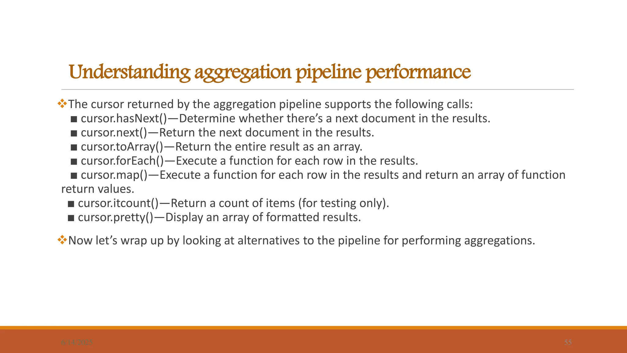 Understanding aggregation pipeline performance
6/14/2025 55
The cursor returned by the aggregation pipeline supports the following calls:
■ cursor.hasNext()—Determine whether there’s a next document in the results.
■ cursor.next()—Return the next document in the results.
■ cursor.toArray()—Return the entire result as an array.
■ cursor.forEach()—Execute a function for each row in the results.
■ cursor.map()—Execute a function for each row in the results and return an array of function
return values.
■ cursor.itcount()—Return a count of items (for testing only).
■ cursor.pretty()—Display an array of formatted results.
Now let’s wrap up by looking at alternatives to the pipeline for performing aggregations.
 