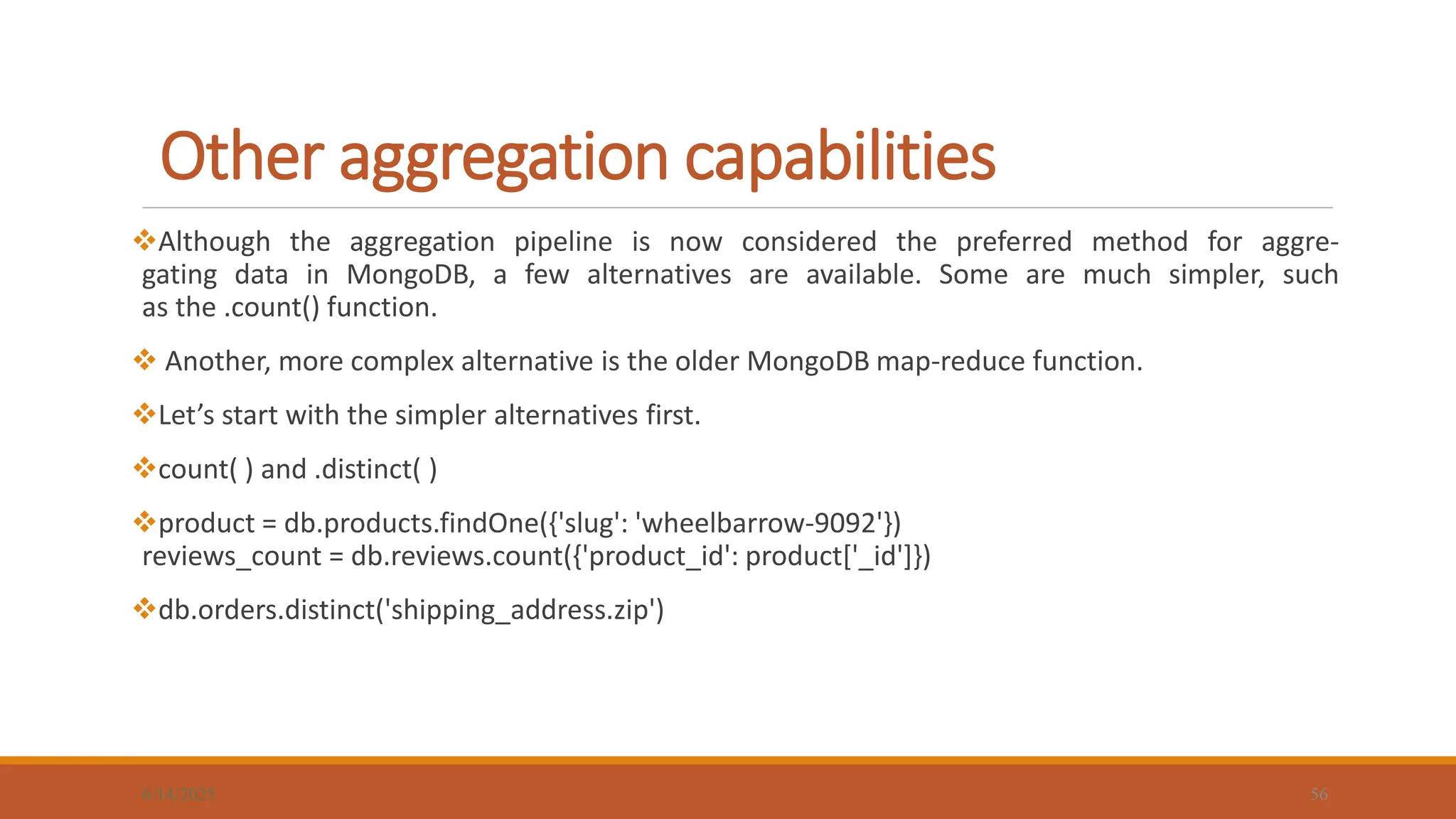 Other aggregation capabilities
6/14/2025 56
Although the aggregation pipeline is now considered the preferred method for aggre-
gating data in MongoDB, a few alternatives are available. Some are much simpler, such
as the .count() function.
 Another, more complex alternative is the older MongoDB map-reduce function.
Let’s start with the simpler alternatives first.
count( ) and .distinct( )
product = db.products.findOne({'slug': 'wheelbarrow-9092'})
reviews_count = db.reviews.count({'product_id': product['_id']})
db.orders.distinct('shipping_address.zip')
 