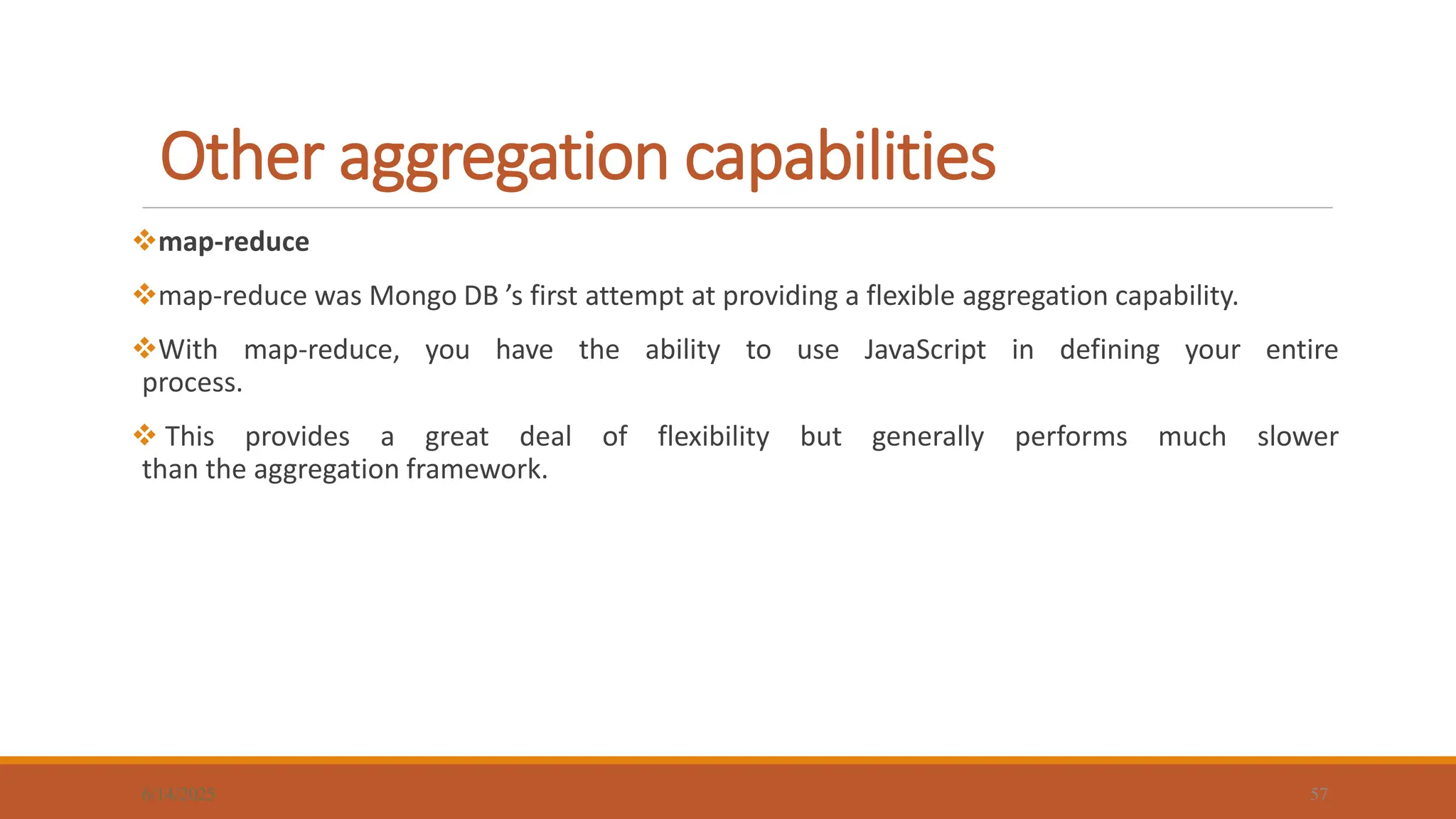Other aggregation capabilities
6/14/2025 57
map-reduce
map-reduce was Mongo DB ’s first attempt at providing a flexible aggregation capability.
With map-reduce, you have the ability to use JavaScript in defining your entire
process.
 This provides a great deal of flexibility but generally performs much slower
than the aggregation framework.
 