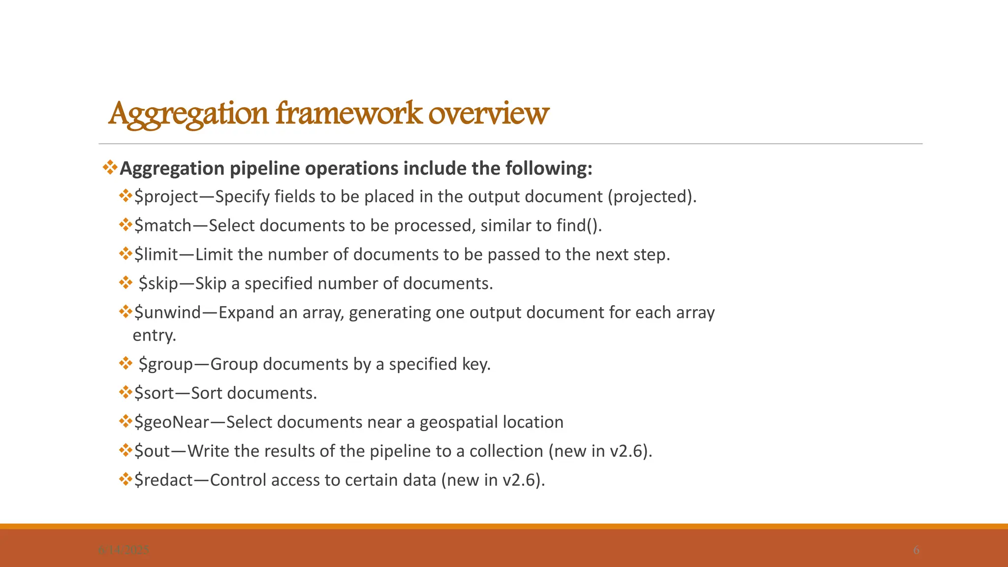 Aggregation framework overview
Aggregation pipeline operations include the following:
$project—Specify fields to be placed in the output document (projected).
$match—Select documents to be processed, similar to find().
$limit—Limit the number of documents to be passed to the next step.
 $skip—Skip a specified number of documents.
$unwind—Expand an array, generating one output document for each array
entry.
 $group—Group documents by a specified key.
$sort—Sort documents.
$geoNear—Select documents near a geospatial location
$out—Write the results of the pipeline to a collection (new in v2.6).
$redact—Control access to certain data (new in v2.6).
6/14/2025 6
 