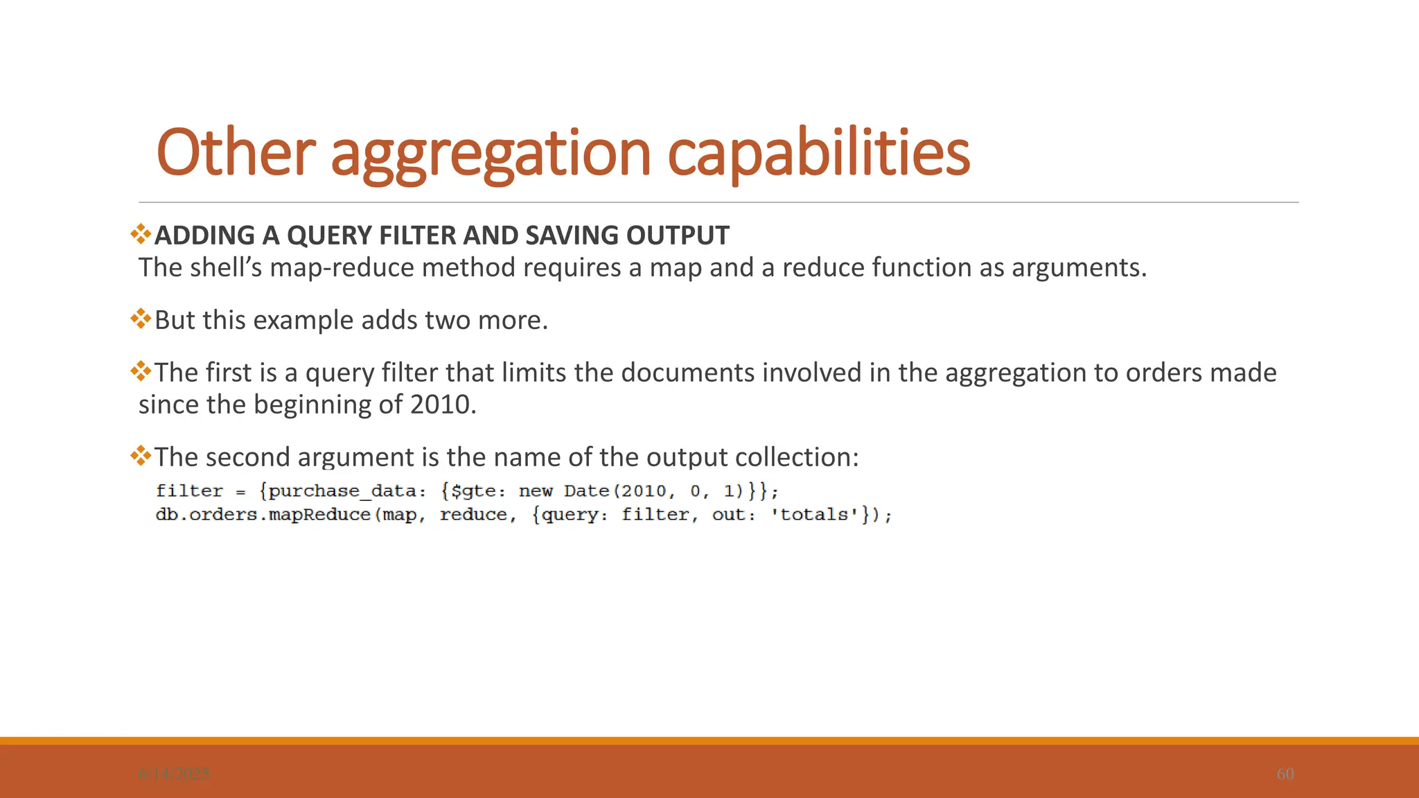 Other aggregation capabilities
6/14/2025 60
ADDING A QUERY FILTER AND SAVING OUTPUT
The shell’s map-reduce method requires a map and a reduce function as arguments.
But this example adds two more.
The first is a query filter that limits the documents involved in the aggregation to orders made
since the beginning of 2010.
The second argument is the name of the output collection:
 