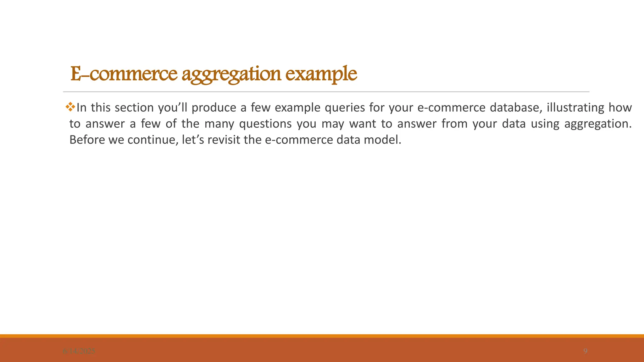 E-commerce aggregation example
In this section you’ll produce a few example queries for your e-commerce database, illustrating how
to answer a few of the many questions you may want to answer from your data using aggregation.
Before we continue, let’s revisit the e-commerce data model.
6/14/2025 9
 