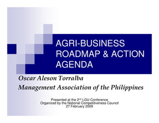 AGRI-BUSINESS
                ROADMAP & ACTION
                AGENDA
Oscar Aleson Torralba
Management Association of the Philippines
             Presented at the 2nd LGU Conference
       Organized by the National Competitiveness Council
                       27 February 2009
 
