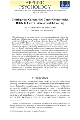 Crafting your Career: How Career Competencies
Relate to Career Success via Job Crafting
Jos Akkermans* and Maria Tims
VU Amsterdam, The Netherlands
This study aimed to investigate whether career competencies could enhance an
employees subjective career success in terms of perceived employability and
work–home balance via job crafting behaviors. Based on Job Demands-
Resources (JD-R) Theory, we examined a potential motivational process in
which career competencies, as a personal resource, would enhance career suc-
cess through expansive job crafting. The results showed that job crafting medi-
ated the positive relationship between career competencies and both internal
and external perceived employability. In addition, job crafting mediated the
positive relationship between career competencies and work–home enrichment.
We expected a negative association between job crafting and work–home inter-
ference, yet our results indicated that career competencies are indirectly and
positively related to work–home interference via job crafting. With our find-
ings, we add to JD-R Theory by (1) showing that career competencies may be
considered a personal resource, (2) empirically examining the role of job craft-
ing in motivational processes, and (3) showing that enhanced subjective career
success can be an outcome of motivational processes. Organisations may use
these findings to implement developmental HR practices aimed at increasing
career competencies and job crafting.
INTRODUCTION
During recent years, changes on the labor market with regard to increasing
flexibility and self-management have spurred scholars to examine the compe-
tencies that employees need to successfully navigate their careers. Furthermore,
an increasing emphasis on meaningfulness of work and person–job fit have
resulted in an ever more central role of subjective career success as an indicator
of successful career development (Arthur, Khapova,  Wilderom, 2005). Two
particularly relevant indicators of subjective career success—as also emphas-
ised by Wille, De Fruyt,  Feys (2013)—in todays career landscape are
* Address for correspondence: Jos Akkermans, VU Amsterdam, Faculty of Economics and
Business Administration, Department of Management and Organization, De Boelelaan 1105,
1081 HV, Amsterdam, The Netherlands. Email: j.akkermans@vu.nl
VC 2016 International Association of Applied Psychology.
APPLIED PSYCHOLOGY: AN INTERNATIONAL REVIEW, 2016, 00 (00), 00–00
doi: 10.1111/apps.12082
 