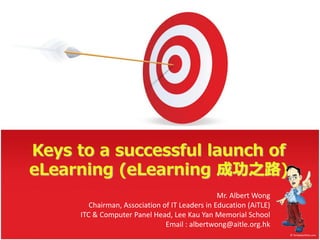 Keys to a successful launch of
eLearning (eLearning 成功之路)
Mr. Albert Wong
Chairman, Association of IT Leaders in Education (AiTLE)
ITC & Computer Panel Head, Lee Kau Yan Memorial School
Email : albertwong@aitle.org.hk
 