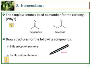 2. Nomenclature

The simplest ketones need no number for the carbonyl.
(Why?)


                propanone       butanone

Draw structures for the following compounds.
  2-fluorocyclohexanone
                                     pencast

  3-chloro-2-pentanone


                                                        13
 