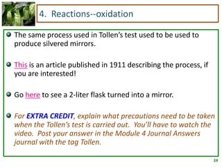 4. Reactions--oxidation

The same process used in Tollen’s test used to be used to
produce silvered mirrors.

This is an article published in 1911 describing the process, if
you are interested!

Go here to see a 2-liter flask turned into a mirror.

For EXTRA CREDIT, explain what precautions need to be taken
when the Tollen’s test is carried out. You’ll have to watch the
video. Post your answer in the Module 4 Journal Answers
journal with the tag Tollen.

                                                                  24
 