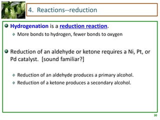 4. Reactions--reduction

Hydrogenation is a reduction reaction.
  More bonds to hydrogen, fewer bonds to oxygen


Reduction of an aldehyde or ketone requires a Ni, Pt, or
Pd catalyst. [sound familiar?]

  Reduction of an aldehyde produces a primary alcohol.
  Reduction of a ketone produces a secondary alcohol.




                                                           30
 