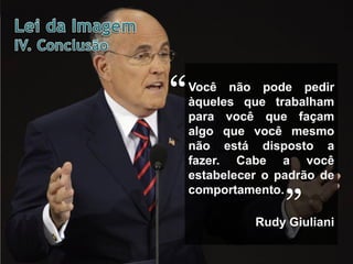 “

Você não pode pedir
àqueles que trabalham
para você que façam
algo que você mesmo
não está disposto a
fazer. Cabe a você
estabelecer o padrão de
comportamento.

”

Rudy Giuliani

 