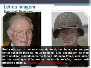 Podia não ser o melhor comandante de combate, mas sempre
tentei ser isso para os meus homens. Eles dependiam de mim
para analisar cuidadosamente toda a situação tática, maximizar
os recursos que tínhamos a nossa disposição, pensar sob
pressão e depois, LIDERÁ-LOS PELO EXEMPLO.

 