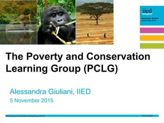 The Poverty and Conservation Learning Group (PCLG)
Alessandra Giuliani
5 November 2015
Author name
Date
Alessandra Giuliani
5 November 2015
Alessandra Giuliani, IIED
5 November 2015
The Poverty and Conservation
Learning Group (PCLG)
 