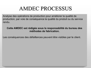 AMDEC PROCESSUS
Analyse des opérations de production pour améliorer la qualité de
production, par voie de conséquence la qualité du produit ou du service
rendu.
Cette AMDEC est rédigée sous la responsabilité du bureau des
méthodes de fabrication.
Les conséquences des défaillances peuvent être visibles par le client.
 
