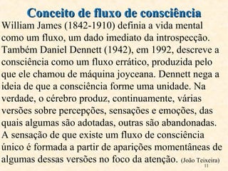 11
William James (1842-1910) definia a vida mental
como um fluxo, um dado imediato da introspecção.
Também Daniel Dennett (1942), em 1992, descreve a
consciência como um fluxo errático, produzida pelo
que ele chamou de máquina joyceana. Dennett nega a
ideia de que a consciência forme uma unidade. Na
verdade, o cérebro produz, continuamente, várias
versões sobre percepções, sensações e emoções, das
quais algumas são adotadas, outras são abandonadas.
A sensação de que existe um fluxo de consciência
único é formada a partir de aparições momentâneas de
algumas dessas versões no foco da atenção. (João Teixeira)
Conceito de fluxo de consciênciaConceito de fluxo de consciência
 
