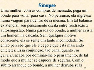 14
Uma mulher, com as compras de mercado, pega um
bonde para voltar para casa. No percurso, ela ingressa
numa viagem para dentro de si mesma. Em tal balanço
existencial, seu pensamento oscila entre frustração x
autossugestão. Numa parada do bonde, a mulher avista
um homem na calçada. Sem qualquer motivo
consciente, ela se sente um tanto incomodada. Só
então percebe que ele é cego e que está mascando
chicletes. Essa conjunção, tão banal quanto sui
generis, acaba por dominar-lhe o pensamento, de tal
modo que a mulher se esquece de segurar. Com o
súbito arranque do bonde, a mulher derruba suas
SinopseSinopse
 