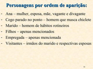 16
- Ana – mulher, esposa, mãe, vagante e divagante
- Cego parado no ponto – homem que masca chiclete
- Marido – homem de hábitos rotineiros
- Filhos – apenas mencionados
- Empregada – apenas mencionada
- Visitantes – irmãos do marido e respectivas esposas
Personagens por ordem de aparição:Personagens por ordem de aparição:
 