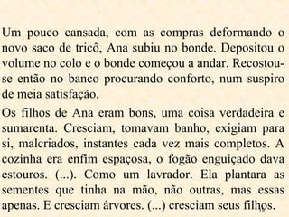 19
Um pouco cansada, com as compras deformando o
novo saco de tricô, Ana subiu no bonde. Depositou o
volume no colo e o bonde começou a andar. Recostou-
se então no banco procurando conforto, num suspiro
de meia satisfação.
Os filhos de Ana eram bons, uma coisa verdadeira e
sumarenta. Cresciam, tomavam banho, exigiam para
si, malcriados, instantes cada vez mais completos. A
cozinha era enfim espaçosa, o fogão enguiçado dava
estouros. (...). Como um lavrador. Ela plantara as
sementes que tinha na mão, não outras, mas essas
apenas. E cresciam árvores. (...) cresciam seus filhos.
 
