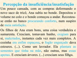 20
Um pouco cansada, com as compras deformando o
novo saco de tricô, Ana subiu no bonde. Depositou o
volume no colo e o bonde começou a andar. Recostou-
se então no banco procurando conforto, num suspiro
de meia satisfação.
Os filhos de Ana eram bons, uma coisa verdadeira e
sumarenta. Cresciam, tomavam banho, exigiam para
si, malcriados, instantes cada vez mais completos. A
cozinha era enfim espaçosa, o fogão enguiçado dava
estouros. (...). Como um lavrador. Ela plantara as
sementes que tinha na mão, não outras, mas essas
apenas. E cresciam árvores. (...) cresciam seus filhos.
Percepção da insuficiência/insatisfação
 