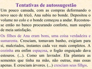 21
Um pouco cansada, com as compras deformando o
novo saco de tricô, Ana subiu no bonde. Depositou o
volume no colo e o bonde começou a andar. Recostou-
se então no banco procurando conforto, num suspiro
de meia satisfação.
Os filhos de Ana eram bons, uma coisa verdadeira e
sumarenta. Cresciam, tomavam banho, exigiam para
si, malcriados, instantes cada vez mais completos. A
cozinha era enfim espaçosa, o fogão enguiçado dava
estouros. (...). Como um lavrador. Ela plantara as
sementes que tinha na mão, não outras, mas essas
apenas. E cresciam árvores. (...) cresciam seus filhos.
Tentativas de autossugestão
 