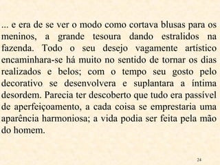24
... e era de se ver o modo como cortava blusas para os
meninos, a grande tesoura dando estralidos na
fazenda. Todo o seu desejo vagamente artístico
encaminhara-se há muito no sentido de tornar os dias
realizados e belos; com o tempo seu gosto pelo
decorativo se desenvolvera e suplantara a íntima
desordem. Parecia ter descoberto que tudo era passível
de aperfeiçoamento, a cada coisa se emprestaria uma
aparência harmoniosa; a vida podia ser feita pela mão
do homem.
 