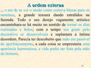 25
... e era de se ver o modo como cortava blusas para os
meninos, a grande tesoura dando estralidos na
fazenda. Todo o seu desejo vagamente artístico
encaminhara-se há muito no sentido de tornar os dias
realizados e belos; com o tempo seu gosto pelo
decorativo se desenvolvera e suplantara a íntima
desordem. Parecia ter descoberto que tudo era passível
de aperfeiçoamento, a cada coisa se emprestaria uma
aparência harmoniosa; a vida podia ser feita pela mão
do homem.
A ordem externaA ordem externa
 