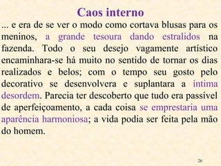 26
... e era de se ver o modo como cortava blusas para os
meninos, a grande tesoura dando estralidos na
fazenda. Todo o seu desejo vagamente artístico
encaminhara-se há muito no sentido de tornar os dias
realizados e belos; com o tempo seu gosto pelo
decorativo se desenvolvera e suplantara a íntima
desordem. Parecia ter descoberto que tudo era passível
de aperfeiçoamento, a cada coisa se emprestaria uma
aparência harmoniosa; a vida podia ser feita pela mão
do homem.
Caos interno
 