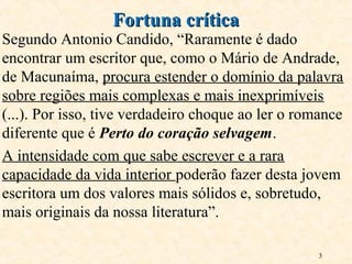 3
Segundo Antonio Candido, “Raramente é dado
encontrar um escritor que, como o Mário de Andrade,
de Macunaíma, procura estender o domínio da palavra
sobre regiões mais complexas e mais inexprimíveis
(...). Por isso, tive verdadeiro choque ao ler o romance
diferente que é Perto do coração selvagem.
A intensidade com que sabe escrever e a rara
capacidade da vida interior poderão fazer desta jovem
escritora um dos valores mais sólidos e, sobretudo,
mais originais da nossa literatura”.
Fortuna críticaFortuna crítica
 