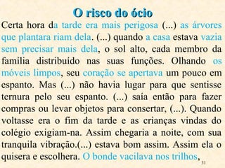 31
Certa hora da tarde era mais perigosa (...) as árvores
que plantara riam dela. (...) quando a casa estava vazia
sem precisar mais dela, o sol alto, cada membro da
família distribuído nas suas funções. Olhando os
móveis limpos, seu coração se apertava um pouco em
espanto. Mas (...) não havia lugar para que sentisse
ternura pelo seu espanto. (...) saía então para fazer
compras ou levar objetos para consertar, (...). Quando
voltasse era o fim da tarde e as crianças vindas do
colégio exigiam-na. Assim chegaria a noite, com sua
tranquila vibração.(...) estava bom assim. Assim ela o
quisera e escolhera. O bonde vacilava nos trilhos,
O risco do ócioO risco do ócio
 