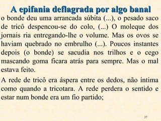 37
o bonde deu uma arrancada súbita (...), o pesado saco
de tricô despencou-se do colo, (...) O moleque dos
jornais ria entregando-lhe o volume. Mas os ovos se
haviam quebrado no embrulho (...). Poucos instantes
depois (o bonde) se sacudia nos trilhos e o cego
mascando goma ficara atrás para sempre. Mas o mal
estava feito.
A rede de tricô era áspera entre os dedos, não íntima
como quando a tricotara. A rede perdera o sentido e
estar num bonde era um fio partido;
A epifania deflagrada por algo banalA epifania deflagrada por algo banal
 