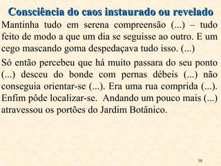 38
Mantinha tudo em serena compreensão (...) – tudo
feito de modo a que um dia se seguisse ao outro. E um
cego mascando goma despedaçava tudo isso. (...)
Só então percebeu que há muito passara do seu ponto
(...) desceu do bonde com pernas débeis (...) não
conseguia orientar-se (...). Era uma rua comprida (...).
Enfim pôde localizar-se. Andando um pouco mais (...)
atravessou os portões do Jardim Botânico.
Consciência do caos instaurado ou reveladoConsciência do caos instaurado ou revelado
 