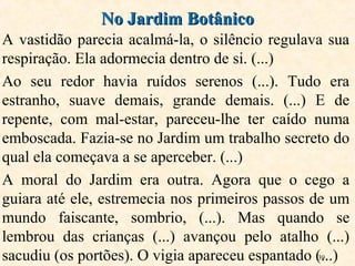 39
A vastidão parecia acalmá-la, o silêncio regulava sua
respiração. Ela adormecia dentro de si. (...)
Ao seu redor havia ruídos serenos (...). Tudo era
estranho, suave demais, grande demais. (...) E de
repente, com mal-estar, pareceu-lhe ter caído numa
emboscada. Fazia-se no Jardim um trabalho secreto do
qual ela começava a se aperceber. (...)
A moral do Jardim era outra. Agora que o cego a
guiara até ele, estremecia nos primeiros passos de um
mundo faiscante, sombrio, (...). Mas quando se
lembrou das crianças (...) avançou pelo atalho (...)
sacudiu (os portões). O vigia apareceu espantado (...)
No Jardim BotânicoNo Jardim Botânico
 