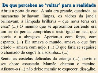 40
Abriu a porta de casa. A sala era grande, quadrada, as
maçanetas brilhavam limpas, os vidros da janela
brilhavam, a lâmpada brilhava – que nova terra era
essa? (...) O menino que se aproximou correndo era
um ser de pernas compridas e rosto igual ao seu, que
corria e a abraçava. Apertou-o com força, com
espanto. (...) Ela amava o mundo, amava o que fora
criado – amava com nojo. (...) O que faria se seguisse
o chamado do cego? Iria sozinha... (...)
Sentia as costelas delicadas da criança (...), ouviu o
seu choro assustado. Mamãe, chamou o menino.
Afastou-o (...) não deixe mamãe te esquecer, disse-lhe.
Do que percebeu ao ‘voltar’ para a realidadeDo que percebeu ao ‘voltar’ para a realidade
 