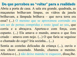 41
Abriu a porta de casa. A sala era grande, quadrada, as
maçanetas brilhavam limpas, os vidros da janela
brilhavam, a lâmpada brilhava – que nova terra era
essa? (...) O menino que se aproximou correndo era
um ser de pernas compridas e rosto igual ao seu, que
corria e a abraçava. Apertou-o com força, com
espanto. (...) Ela amava o mundo, amava o que fora
criado – amava com nojo. (...) O que faria se seguisse
o chamado do cego? Iria sozinha... (...)
Sentia as costelas delicadas da criança (...), ouviu o
seu choro assustado. Mamãe, chamou o menino.
Afastou-o (...) não deixe mamãe te esquecer, disse-lhe.
Do que percebeu ao ‘voltar’ para a realidadeDo que percebeu ao ‘voltar’ para a realidade
 