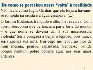 42
Não havia como fugir. Os dias que ela forjara haviam-
se rompido na crosta e a água escapava. (...)
O Jardim Botânico, tranquilo e alto, lhe revelava. Com
horror descobria que pertencia à parte forte do mundo
– e que nome se deveria dar à sua misericórdia
violenta? Seria obrigada a beijar o leproso, pois nunca
seria apenas sua irmã. Um cego me levou ao pior de
mim mesma, pensou espantada. Sentia-se banida
porque nenhum pobre beberia água nas suas mãos
ardentes.
De como se percebeu nessa ‘volta’ à realidadeDe como se percebeu nessa ‘volta’ à realidade
 