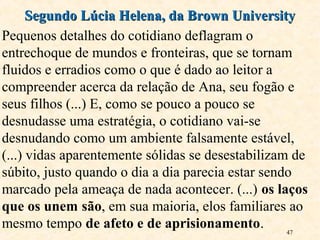 47
Pequenos detalhes do cotidiano deflagram o
entrechoque de mundos e fronteiras, que se tornam
fluidos e erradios como o que é dado ao leitor a
compreender acerca da relação de Ana, seu fogão e
seus filhos (...) E, como se pouco a pouco se
desnudasse uma estratégia, o cotidiano vai-se
desnudando como um ambiente falsamente estável,
(...) vidas aparentemente sólidas se desestabilizam de
súbito, justo quando o dia a dia parecia estar sendo
marcado pela ameaça de nada acontecer. (...) os laços
que os unem são, em sua maioria, elos familiares ao
mesmo tempo de afeto e de aprisionamento.
Segundo Lúcia Helena, da Brown UniversitySegundo Lúcia Helena, da Brown University
 