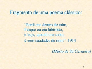 48
Fragmento de uma poema clássico:
“Perdi-me dentro de mim,
Porque eu era labirinto,
e hoje, quando me sinto,
é com saudades de mim” -1914
(Mário de Sá Carneiro)
 