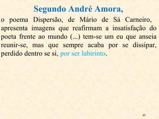49
o poema Dispersão, de Mário de Sá Carneiro,
apresenta imagens que reafirmam a insatisfação do
poeta frente ao mundo (...) tem-se um eu que anseia
reunir-se, mas que sempre acaba por se dissipar,
perdido dentro se si, por ser labirinto.
Segundo André Amora,
 