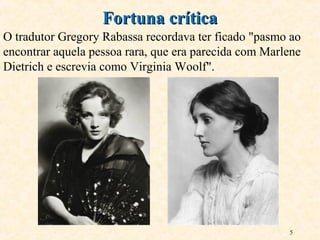 5
O tradutor Gregory Rabassa recordava ter ficado "pasmo ao
encontrar aquela pessoa rara, que era parecida com Marlene
Dietrich e escrevia como Virginia Woolf".
Fortuna críticaFortuna crítica
 