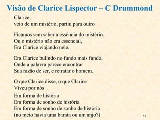 52
Clarice,
veio de um mistério, partiu para outro
Ficamos sem saber a essência do mistério.
Ou o mistério não era essencial,
Era Clarice viajando nele.
Era Clarice bulindo no fundo mais fundo,
Onde a palavra parece encontrar
Sua razão de ser, e retratar o homem.
O que Clarice disse, o que Clarice
Viveu por nós
Em forma de história
Em forma de sonho de história
Em forma de sonho de sonho de história
(no meio havia uma barata ou um anjo?)
Visão de Clarice Lispector – C Drummond
 