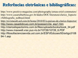 Referências eletrônicas e bibliográficas:Referências eletrônicas e bibliográficas:
http://www.positive-magazine.com/photography/arnau-oriol-commuters/
http://www.casaruibarbosa.gov.br/dados/DOC/literatura/clarice_lispecto
r/bibliografia_noBrasil.html
http://revistacult.uol.com.br/home/2010/03/a-paixao-de-clarice-lispector/
http://www.casadobruxo.com.br/poesia/c/cla_esp1.htm
http://claricelispectorims.com.br/files/uploads/books/book_34.pdf
http://www.maxwell.vrac.puc-rio.br/10726/10726_6.PDF
http://filosofiacienciaevida.uol.com.br/ESFI/Edicoes/93/artigo3108
94-1.asp
 