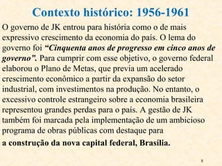 8
O governo de JK entrou para história como o de mais
expressivo crescimento da economia do país. O lema do
governo foi “Cinquenta anos de progresso em cinco anos de
governo”. Para cumprir com esse objetivo, o governo federal
elaborou o Plano de Metas, que previa um acelerado
crescimento econômico a partir da expansão do setor
industrial, com investimentos na produção. No entanto, o
excessivo controle estrangeiro sobre a economia brasileira
representou grandes perdas para o país. A gestão de JK
também foi marcada pela implementação de um ambicioso
programa de obras públicas com destaque para
a construção da nova capital federal, Brasília.
Contexto histórico: 1956-1961
 