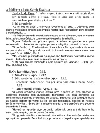 A Mulher e a Besta Cor de Escarlata                               10
   Tradução de Knox: “É a besta que já viveu e agora está morta deve
   ser contada como a oitava, pois é uma das sete; agora se
   encaminhará para destruição total.”
   1. Irá à perdição.
      “Ao fim dos mil anos, Cristo volta novamente à Terra. ... Descendo com
grande majestade, ordena aos ímpios mortos que ressuscitem para receber
a condenação. ...
      "Os ímpios saem da sepultura tais quais a ela baixaram, com a mesma
inimizade contra Cristo, e com o mesmo espírito de rebelião...
      “Agora Satanás se prepara para a última e grande luta pela
supremacia. ... Pretende ser o príncipe que é o legítimo dono do mundo ...
      “Diz o Senhor: ... E te tornei em cinza sobre a Terra, aos olhos de todos
os que te vêem. ... Em grande espanto te tornaste e nunca mais serás para
sempre.’ Ezeq. 28:6-8, 16-19.
      “Nas chamas purificadoras os ímpios são finalmente destruídos, raiz e
ramos – Satanás a raiz, seus seguidores os ramos. ...
      “Está para sempre terminada a obra de ruína de Satanás.” – GC., pp.
662, 663, 672, 673.

  E. Os dez chifres Apoc. 17:12.
     1. São dez reis. Apoc. 17:12.
     2. Não receberam ainda o reino. Apoc. 17:12.
     3. Receberão poder como reis por uma hora com a besta. Apoc.
        17:12.
     4. Têm o mesmo intento. Apoc. 17:13.
     “O assim chamado mundo cristão será o teatro de atos grandes e
decisivos. Homens com autoridade decretarão leis para combater as
consciências, segundo o exemplo do papado. Babilônia fará com que todas
as nações bebam do vinho da ira, de sua fornicação. Toadas as nações
serão envolvidas... Estes têm o mesmo intento, e entregarão o seu poder e
autoridade à besta.
     "Haverá um grande laço de união universal, uma grande harmonia,
uma confederação, das forças de Satanás...
     "No grande conflito a ser travado nos últimos dias estarão unidos em
oposição ao povo de Deus todos os poderes corrompidos que apostataram
 