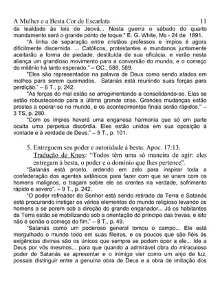 A Mulher e a Besta Cor de Escarlata                                       11
da lealdade às leis de Jeová... Nesta guerra o sábado do quarto
mandamento será o grande ponto de toque." E. G. White, Ms - 24 de 1891.
       “A linha de separação entre cristãos professos e ímpios é agora
dificilmente discernida. ... Católicos, protestantes e mundanos juntamente
aceitarão a forma de piedade, destituída de sua eficácia, e verão nesta
aliança um grandioso movimento para a conversão do mundo, e o começo
do milênio há tanto esperado.” – GC., 588, 589.
       "Eles são representados na palavra de Deus como sendo atados em
molhos para serem queimados. Satanás está reunindo suas forças para
perdição.” – 6 T., p. 242.
       "As forças do mal estão se arregimentando a consolidando-se. Elas se
estão robustecendo para a última grande crise. Grandes mudanças estão
prestes a operar-se no mundo, e os acontecimentos finais serão rápidos.'' –
3 TS, p. 280.
       "Com os ímpios haverá uma enganosa harmonia que só em parte
oculta uma perpetua discórdia. Eles estão unidos em sua oposição à
vontade e à verdade de Deus.” – 5 T., p. 101.

     5. Entreguem seu poder e autoridade à besta. Apoc. 17:13.
        Tradução de Knox: “Todos têm uma só maneira de agir: eles
        entregam à besta, o poder e o domínio que lhes pertence''.
     “Satanás está pronto, ardendo em zelo para inspirar toda a
confederação dos agentes satânicos para fazer com que se unam com os
homens malignos, o tragam sobre ele os crentes na verdade, sofrimento
rápido e severo”. – 9 T., p. 242.
     “O poder refreador do Senhor está sendo retirado da Terra e Satanás
está procurando instigar os vários elementos do mundo religioso levando os
homens a se porem sob a direção do grande enganador... Já os habitantes
da Terra estão se mobilizando sob a orientação do príncipe das trevas, e isto
não é senão o começo do fim.” – 8 T., p. 49.
     “Satanás como um poderoso general tomou o campo... Ele está
mergulhado o mundo todo em suas fileiras, e os poucos que são fiéis às
exigências divinas são os únicos que sempre se podem opor a ele... Ide a
Deus por vós mesmos... para que quando a admirável obra do miraculoso
poder de Satanás se apresentar e o inimigo vier como um anjo de luz,
possais distinguir entre a genuína obra de Deus e a obra de imitação dos
 